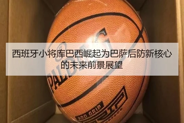 西班牙小将库巴西崛起为巴萨后防新核心的未来前景展望