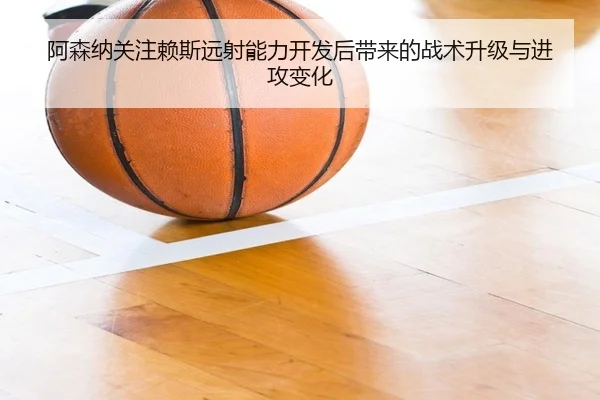 阿森纳关注赖斯远射能力开发后带来的战术升级与进攻变化