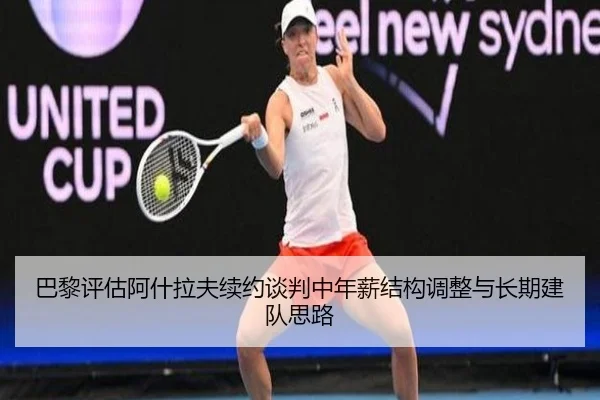 巴黎评估阿什拉夫续约谈判中年薪结构调整与长期建队思路