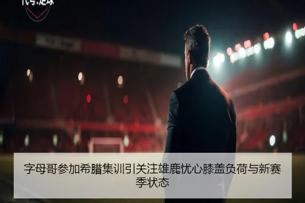 字母哥参加希腊集训引关注雄鹿忧心膝盖负荷与新赛季状态